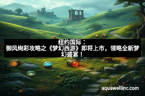 纽约国际：御风绚彩攻略之《梦幻西游》即将上市，领略全新梦幻盛宴！